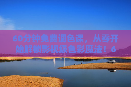 60分钟免费调色课，从零开始解锁影视级色彩魔法！60分钟免费调色课，从零解锁影视级色彩魔法