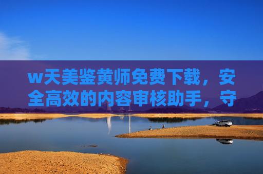 w天美鉴黄师免费下载，安全高效的内容审核助手，守护清朗网络空间，w天美鉴黄师，免费高效内容审核，守护清朗网络空间
