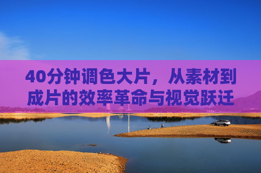 40分钟调色大片，从素材到成片的效率革命与视觉跃迁，40分钟调色，素材到成片的效率革命与视觉跃迁