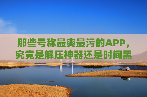 那些号称最爽最污的APP，究竟是解压神器还是时间黑洞？
