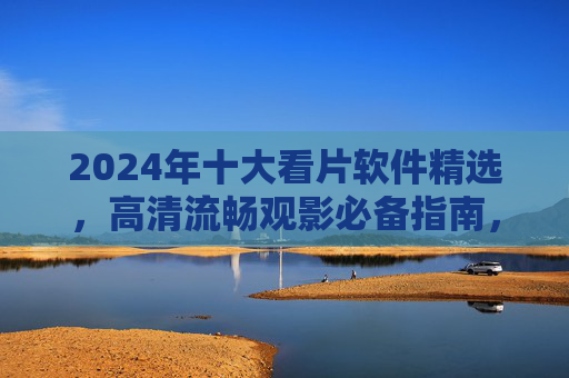 2024年十大看片软件精选,高清流畅观影必备指南,2024十大看片软件精选,高清流畅观影必备指南