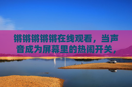 锵锵锵锵锵在线观看，当声音成为屏幕里的热闹开关，声为开关，屏幕热闹在线开