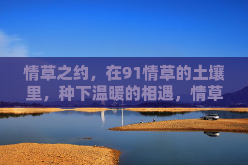 情草之约，在91情草的土壤里，种下温暖的相遇，情草之约，土壤里的温暖相遇