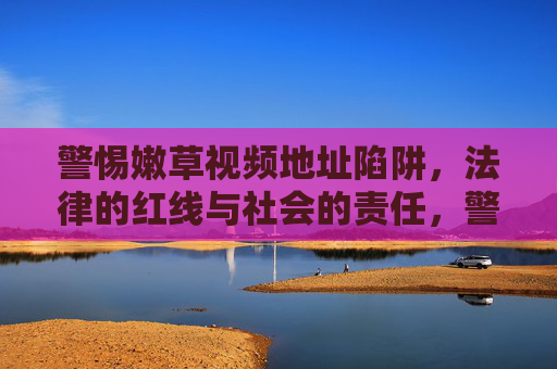 警惕嫩草视频地址陷阱，法律的红线与社会的责任，警惕嫩草视频地址陷阱，法律红线与社会责任的警示