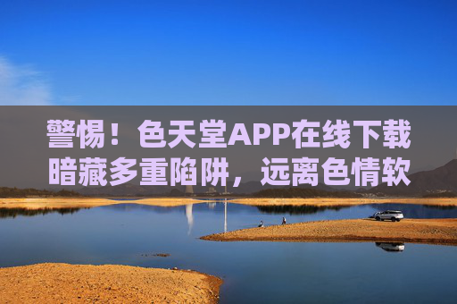警惕！色天堂APP在线下载暗藏多重陷阱，远离色情软件，守护网络安全与个人健康，警惕！色天堂APP在线下载暗藏多重陷阱