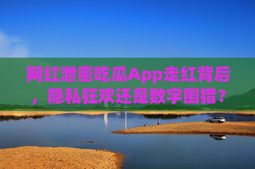 网红泄密吃瓜App走红背后，隐私狂欢还是数字围猎？网红泄密吃瓜App走红，隐私狂欢还是数字围猎？