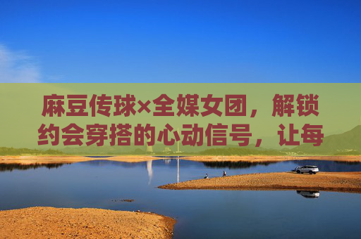 麻豆传球×全媒女团，解锁约会穿搭的心动信号，让每一次见面都自带高光