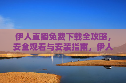 伊人直播免费下载全攻略，安全观看与安装指南，伊人直播免费下载与安全安装全攻略