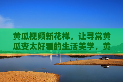 黄瓜视频新花样，让寻常黄瓜变太好看的生活美学，黄瓜视频新花样，寻常黄瓜的生活美学惊艳变身