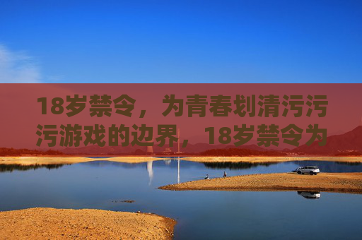 18岁禁令，为青春划清污污污游戏的边界，18岁禁令为青春划清不良游戏边界