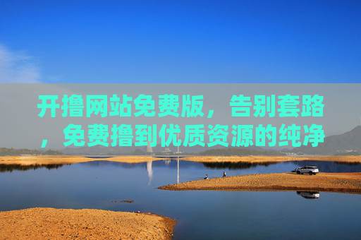 开撸网站免费版，告别套路，免费撸到优质资源的纯净之选，免费纯净无套路，优质资源开撸之选