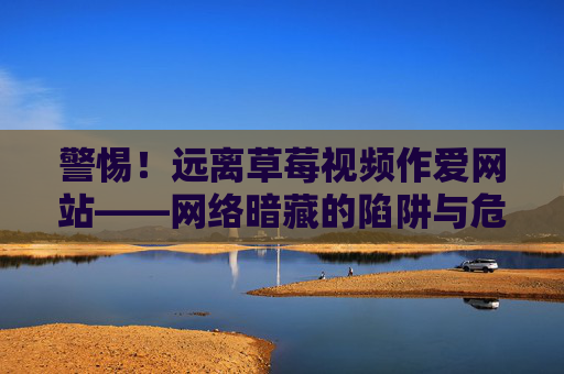 警惕！远离草莓视频作爱网站——网络暗藏的陷阱与危害，警惕草莓视频作爱网站，远离网络陷阱与危害
