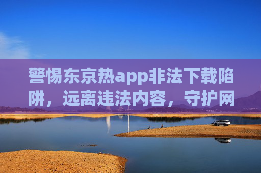 警惕东京热app非法下载陷阱，远离违法内容，守护网络安全