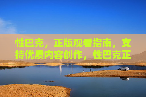 性巴克，正版观看指南，支持优质内容创作，性巴克正版观看指南，支持优质内容创作