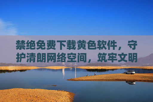 禁绝免费下载黄色软件,守护清朗网络空间,筑牢文明防线,禁绝免费下载黄色软件,守护清朗网络空间