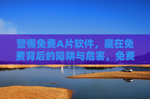 警惕免费A片软件,藏在免费背后的陷阱与危害,免费A片软件,警惕免费背后的陷阱与危害