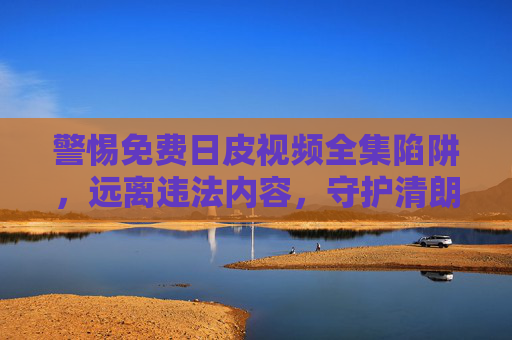 警惕免费日皮视频全集陷阱，远离违法内容，守护清朗网络空间，警惕免费日皮视频全集陷阱，守护清朗网络空间