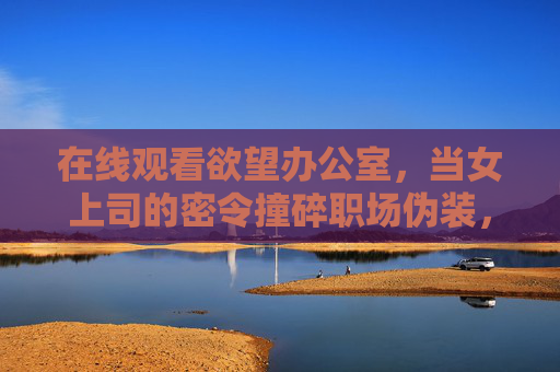 在线观看欲望办公室,当女上司的密令撞碎职场伪装,欲望办公室,女上司密令撞碎职场伪装
