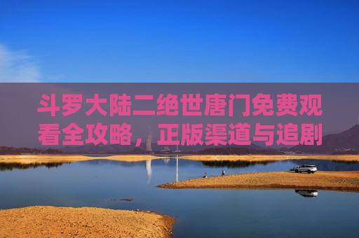 斗罗大陆二绝世唐门免费观看全攻略,正版渠道与追剧指南,斗罗大陆二绝世唐门免费观看全攻略,正版渠道与追剧指南