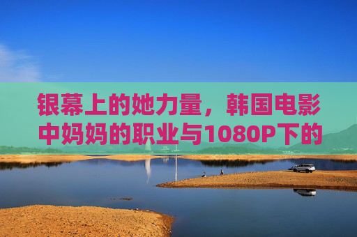 银幕上的她力量,韩国电影中妈妈的职业与1080P下的细腻肌理,银幕她力量,韩国电影妈妈的职业与1080P细腻肌理