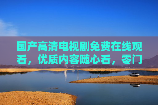 国产高清电视剧免费在线观看，优质内容随心看，零门槛追剧新体验，国产高清剧零门槛免费看，优质内容新体验随心追