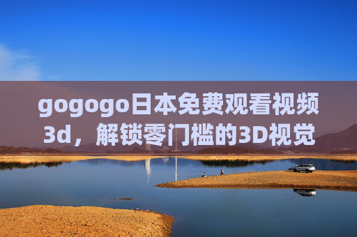 gogogo日本免费观看视频3d，解锁零门槛的3D视觉盛宴，沉浸式体验日本魅力