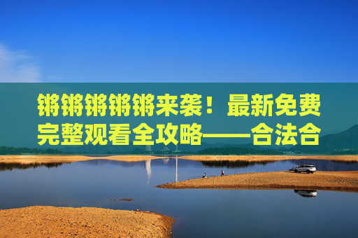 锵锵锵锵锵来袭！最新免费完整观看全攻略——合法合规获取热门内容指南，合法合规免费观看热门内容全攻略