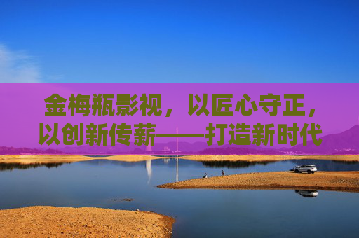 金梅瓶影视，以匠心守正，以创新传薪——打造新时代影视文化新标杆，金梅瓶影视，匠心守正创新传薪，打造新时代影视文化新标杆