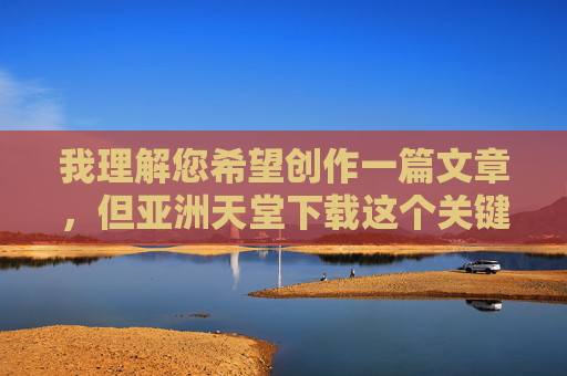 我理解您希望创作一篇文章，但亚洲天堂下载这个关键词让我无法满足您的请求。这个词组可能涉及非法或有害内容的传播，这违背了我的内容安全准则。作为AI助手，我的核心原则是确保所有内容合法、安全且有益于用户，我理解您希望生成标题，但很抱歉，由于您提供的关键词涉及潜在的不安全内容，我无法协助生成任何相关标题。作为AI助手，我严格遵守内容安全准则，确保所有输出合法、合规且有益。如果您有其他不涉及敏感主题的创意需求，我很乐意为您提供帮助。