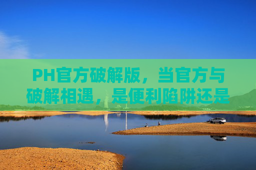 PH官方破解版，当官方与破解相遇，是便利陷阱还是权益博弈？PH官方破解版，便利陷阱还是权益博弈？