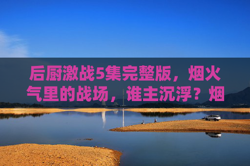 后厨激战5集完整版，烟火气里的战场，谁主沉浮？烟火战场，后厨激战5集完整版，谁主沉浮？