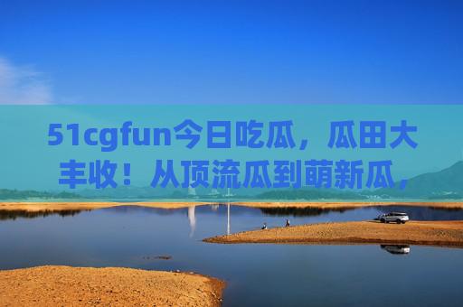 51cgfun今日吃瓜，瓜田大丰收！从顶流瓜到萌新瓜，哪个最戳你笑点？51cgfun今日吃瓜，顶流到萌新瓜田大丰收，哪个戳你笑点？