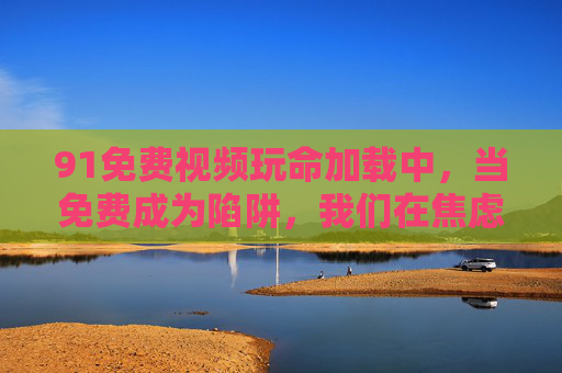 91免费视频玩命加载中,当免费成为陷阱,我们在焦虑什么?玩命加载的免费陷阱,我们在焦虑什么?