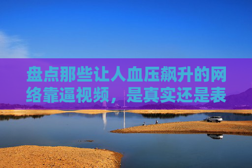盘点那些让人血压飙升的网络靠逼视频，是真实还是表演？盘点让人血压飙升的网络靠逼视频，真实还是表演？