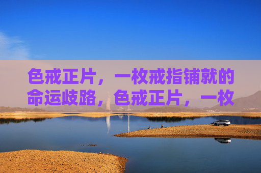 色戒正片，一枚戒指铺就的命运歧路，色戒正片，一枚戒指铺就的命运歧路