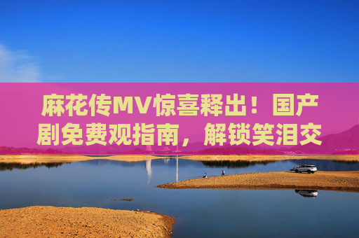 麻花传MV惊喜释出!国产剧免费观指南,解锁笑泪交织的江湖故事,麻花传MV惊喜释出!免费解锁笑泪江湖国产剧