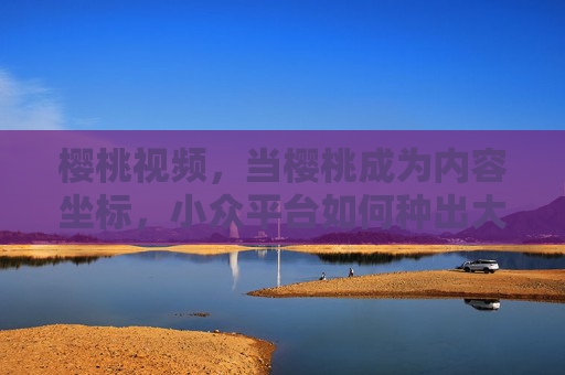 樱桃视频,当樱桃成为内容坐标,小众平台如何种出大众共鸣?樱桃为坐标,小众视频平台如何种出大众共鸣?