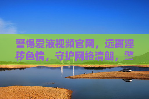 警惕爱液视频官网，远离淫秽色情，守护网络清朗，警惕爱液视频官网 远离淫秽色情 守护网络清朗