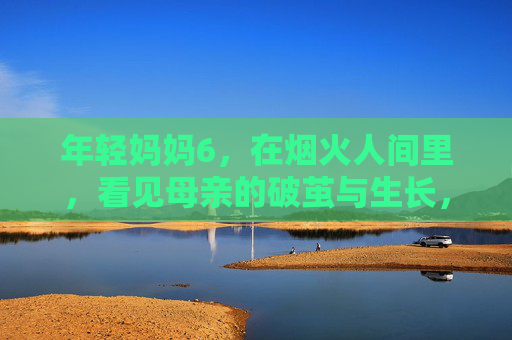 年轻妈妈6,在烟火人间里,看见母亲的破茧与生长,烟火人间里,母亲的破茧与生长