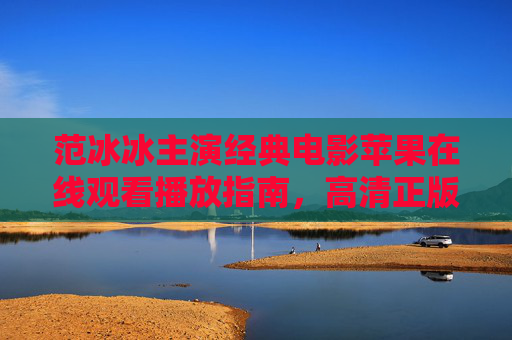 范冰冰主演经典电影苹果在线观看播放指南，高清正版渠道全解析，范冰冰主演经典电影苹果高清正版观看指南