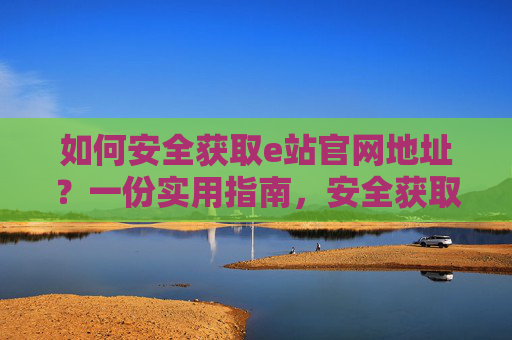 如何安全获取e站官网地址？一份实用指南，安全获取e站官网地址实用指南