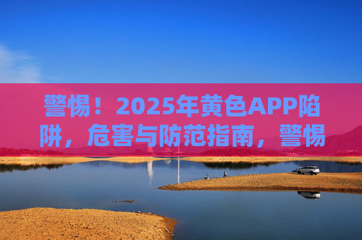 警惕！2025年黄色APP陷阱，危害与防范指南，警惕2025年黄色APP陷阱，危害与防范指南