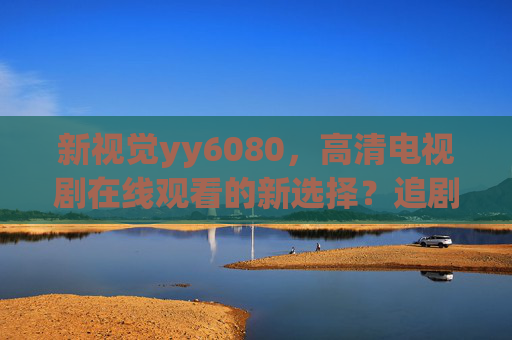 新视觉yy6080，高清电视剧在线观看的新选择？追剧党必看指南，新视觉yy6080，高清电视剧在线观看，追剧党必看指南