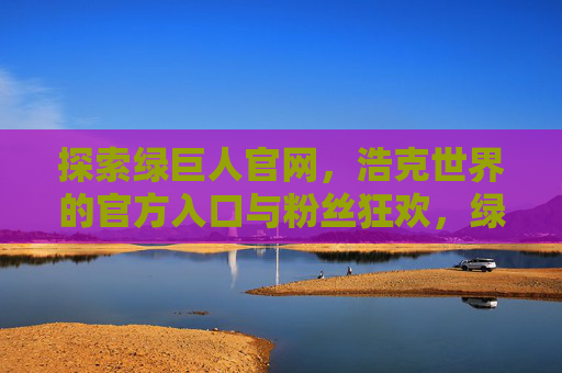 探索绿巨人官网，浩克世界的官方入口与粉丝狂欢，绿巨人官网，浩克世界的官方入口与粉丝狂欢