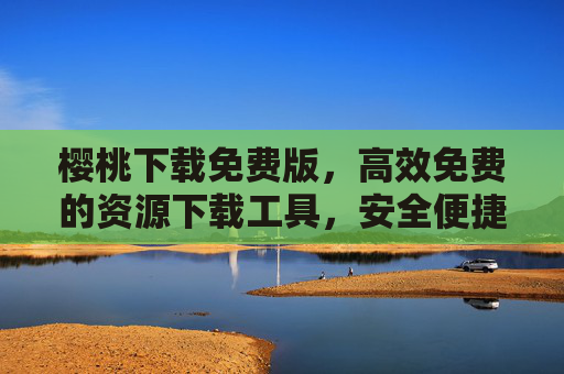 樱桃下载免费版，高效免费的资源下载工具，安全便捷助你轻松获取所需，樱桃下载免费版，高效安全便捷的资源下载工具