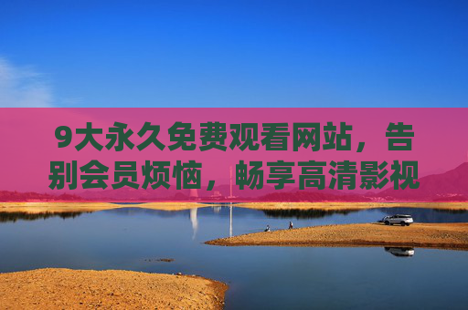 9大永久免费观看网站,告别会员烦恼,畅享高清影视新体验,9大永久免费观看网站,告别会员烦恼,畅享高清影视新体验