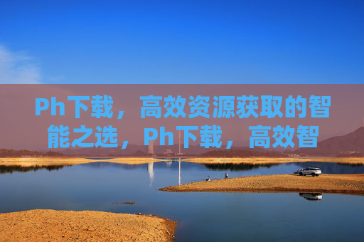 Ph下载，高效资源获取的智能之选，Ph下载，高效智能的资源获取之选