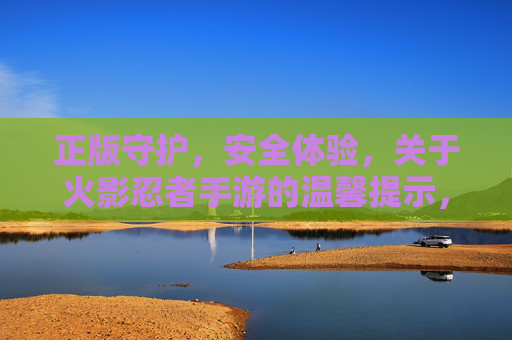正版守护，安全体验，关于火影忍者手游的温馨提示，正版守护 安全体验，火影忍者手游温馨提示