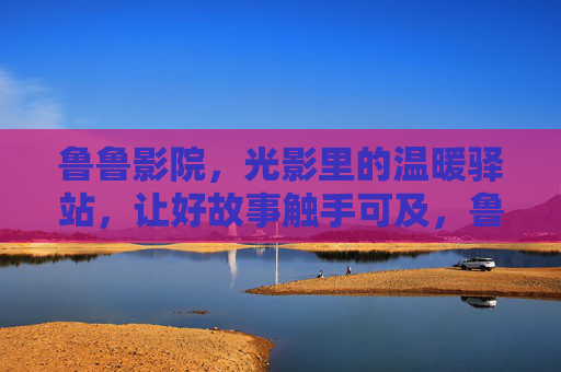 鲁鲁影院，光影里的温暖驿站，让好故事触手可及，鲁鲁影院，光影驿站，好故事触手可及