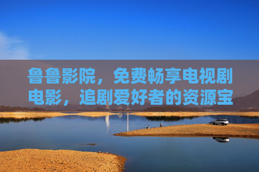 鲁鲁影院，免费畅享电视剧电影，追剧爱好者的资源宝库，鲁鲁影院，免费畅享电视剧电影的追剧资源宝库